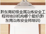 黔东南初级金属冶炼安全工程师培训机构哪个最好(黔东南冶炼安全师培训)