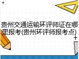 贵州交通运输环评师证在哪里报考(贵州环评师报考点)