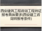 西安建筑工程咨询工程师证报考具体要求(西安建工咨询师报考条件)