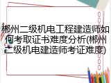 郴州二级机电工程建造师如何考取证书难度分析(郴州二级机电建造师考证难度)