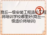 商丘一级安装工程造价工程师培训学校哪里好(商丘一级造价师培训)
