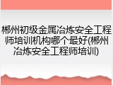 郴州初级金属冶炼安全工程师培训机构哪个最好(郴州冶炼安全工程师培训)