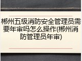 郴州五级消防安全管理员需要年审吗怎么操作(郴州消防管理员年审)