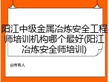 阳江中级金属冶炼安全工程师培训机构哪个最好(阳江冶炼安全师培训)