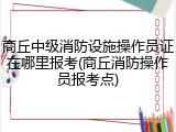 商丘中级消防设施操作员证在哪里报考(商丘消防操作员报考点)