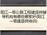 阳江一级公路工程建造师辅导机构有哪些哪家好(阳江一级建造师培训)