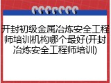 开封初级金属冶炼安全工程师培训机构哪个最好(开封冶炼安全工程师培训)