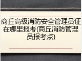 商丘高级消防安全管理员证在哪里报考(商丘消防管理员报考点)