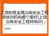 上饶初级金属冶炼安全工程师培训机构哪个最好(上饶冶炼安全工程师培训)