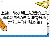 上饶二级水利工程造价工程师最新补贴政策详情分析(水利造价补贴政策)