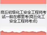 商丘初级化工安全工程师考试一般在哪里考(商丘化工安全工程师考点)