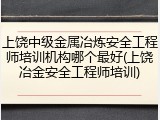 上饶中级金属冶炼安全工程师培训机构哪个最好(上饶冶金安全工程师培训)