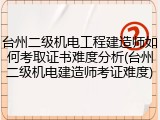 台州二级机电工程建造师如何考取证书难度分析(台州二级机电建造师考证难度)