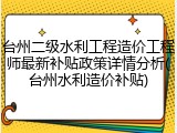 台州二级水利工程造价工程师最新补贴政策详情分析(台州水利造价补贴)