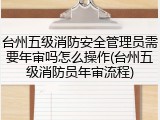 台州五级消防安全管理员需要年审吗怎么操作(台州五级消防员年审流程)