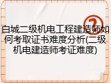 白城二级机电工程建造师如何考取证书难度分析(二级机电建造师考证难度)