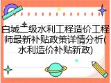 白城二级水利工程造价工程师最新补贴政策详情分析(水利造价补贴新政)