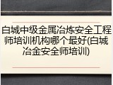 白城中级金属冶炼安全工程师培训机构哪个最好(白城冶金安全师培训)