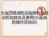 大连四级消防设施操作员培训机构排名及费用(大连消防操作员培训)