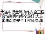 大连中级金属冶炼安全工程师培训机构哪个最好(大连金属冶炼安全工程师培训)