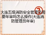 大连五级消防安全管理员需要年审吗怎么操作(大连消防管理员年审)