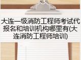 大连一级消防工程师考试代报名和培训机构哪里有(大连消防工程师培训)