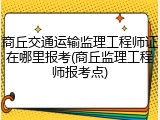 商丘交通运输监理工程师证在哪里报考(商丘监理工程师报考点)