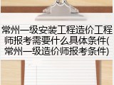 常州一级安装工程造价工程师报考需要什么具体条件(常州一级造价师报考条件)