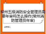 常州五级消防安全管理员需要年审吗怎么操作(常州消防管理员年审)