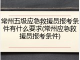 常州五级应急救援员报考条件有什么要求(常州应急救援员报考条件)