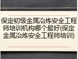保定初级金属冶炼安全工程师培训机构哪个最好(保定金属冶炼安全工程师培训)