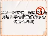 萍乡一级安装工程造价工程师培训学校哪里好(萍乡安装造价培训)