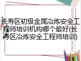 长寿区初级金属冶炼安全工程师培训机构哪个最好(长寿区冶炼安全工程师培训)