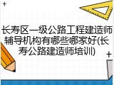长寿区一级公路工程建造师辅导机构有哪些哪家好(长寿公路建造师培训)