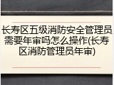 长寿区五级消防安全管理员需要年审吗怎么操作(长寿区消防管理员年审)