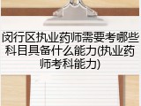 闵行区执业药师需要考哪些科目具备什么能力(执业药师考科能力)