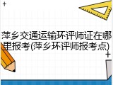 萍乡交通运输环评师证在哪里报考(萍乡环评师报考点)