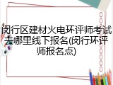 闵行区建材火电环评师考试去哪里线下报名(闵行环评师报名点)
