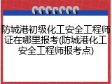防城港初级化工安全工程师证在哪里报考(防城港化工安全工程师报考点)