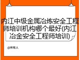 内江中级金属冶炼安全工程师培训机构哪个最好(内江冶金安全工程师培训)