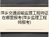 萍乡交通运输监理工程师证在哪里报考(萍乡监理工程师报考)