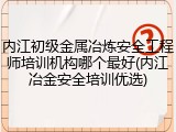 内江初级金属冶炼安全工程师培训机构哪个最好(内江冶金安全培训优选)