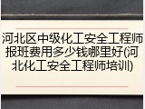河北区中级化工安全工程师报班费用多少钱哪里好(河北化工安全工程师培训)