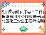 河北区初级化工安全工程师报班费用多少钱哪里好(河北区化工安全工程师培训)