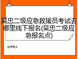 吴忠二级应急救援员考试去哪里线下报名(吴忠二级应急报名点)