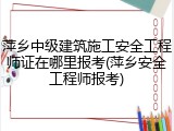 萍乡中级建筑施工安全工程师证在哪里报考(萍乡安全工程师报考)