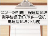 萍乡一级机电工程建造师培训学校哪里好(萍乡一级机电建造师培训优选)