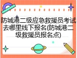 防城港二级应急救援员考试去哪里线下报名(防城港二级救援员报名点)