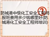 防城港中级化工安全工程师报班费用多少钱哪里好(防城港化工安全工程师培训)