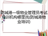 防城港一级物业管理员考试培训机构哪里找(防城港物业培训)
